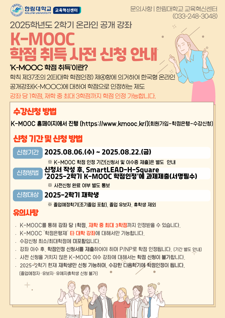 한림대학교 교육혁신센터 문의사항 | 한림대학교 교육혁신센터 (033-248-3048)  2025학년도 2학기 온라인 공개 강좌 K-MOOC 학점 취득 사전 신청 안내  'K-MOOC 학점 취득'이란? 학칙 제37조의 2(타대학 학점인정) 제4항에 의거하여 한국형 온라인 공개강좌(K-MOOC)에 대하여 학점으로 인정하는 제도 강좌당 1학점, 재학 중 최대 3학점까지 학점 인정 가능합니다.  수강신청 방법 K-MOOC 홈페이지에서 진행 ([https://www.kmooc.kr/](https://www.kmooc.kr/)) (회원가입-학점은행-수강신청)  신청 기간 및 신청 방법 신청기간 2025.08.06.(수) ~ 2025.08.22.(금) ※ K-MOOC 학점 인정 기간(신청서 및 이수증 제출)은 별도 안내 신청방법 신청서 작성 후, SmartLEAD-H-Square '2025-2학기 K-MOOC 학점인정'에 과제제출(서명필수) ※ 사전신청 완료 여부 별도 통보 신청대상 2025-2학기 재학생 ※ 졸업예정학기(조기졸업 포함), 졸업 유보자, 휴학생 제외  유의사항 * K-MOOC를 통해 강좌 당 1학점, 재학 중 최대 3학점까지 인정받을 수 있습니다. * K-MOOC '학점은행제' 타 대학 강좌에 대해서만 가능합니다. * 수강신청 최소/최대학점에 미포함입니다. * 강좌 이수 후, 학점인정 신청서를 제출하여야 하며 P/NP로 학점 인정됩니다. (기간 별도 안내) * 사전 신청을 거치지 않은 K-MOOC 이수 강좌에 대해서는 학점 신청이 불가합니다. * 2025-2학기 현재 재학생만 신청 가능하며, 수강한 다음 학기에 학점 인정이 됩니다. (졸업예정자·유보자·유예자·휴학생 신청 불가)
